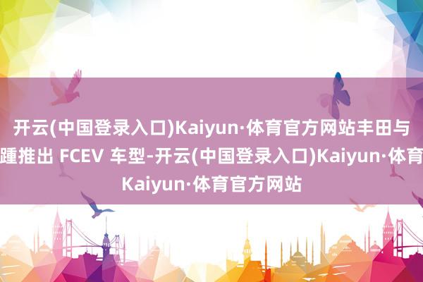 开云(中国登录入口)Kaiyun·体育官方网站丰田与本田也接踵推出 FCEV 车型-开云(中国登录入口)Kaiyun·体育官方网站