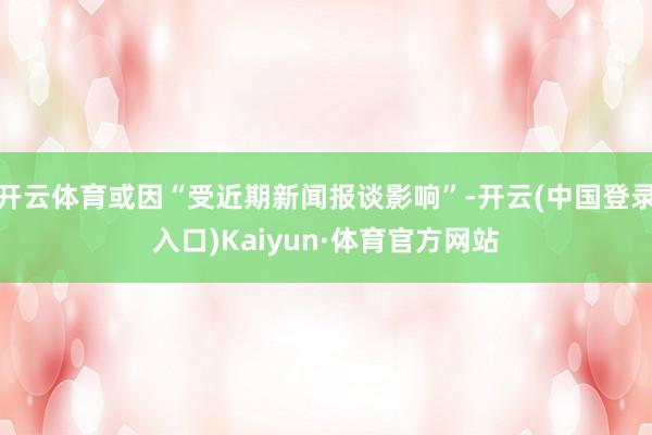 开云体育或因“受近期新闻报谈影响”-开云(中国登录入口)Kaiyun·体育官方网站