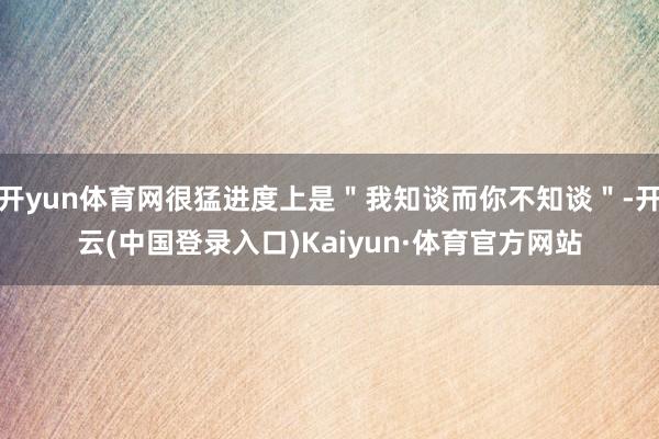 开yun体育网很猛进度上是"我知谈而你不知谈"-开云(中国登录入口)Kaiyun·体育官方网站