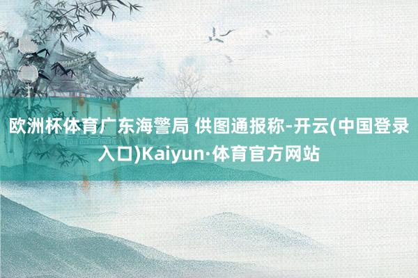 欧洲杯体育广东海警局 供图 通报称-开云(中国登录入口)Kaiyun·体育官方网站