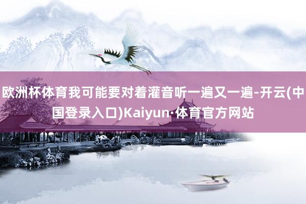 欧洲杯体育我可能要对着灌音听一遍又一遍-开云(中国登录入口)Kaiyun·体育官方网站