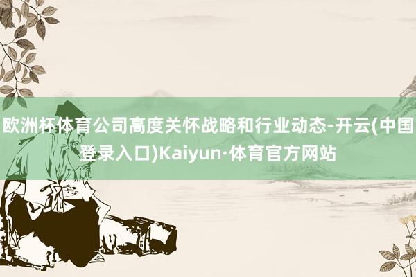 欧洲杯体育公司高度关怀战略和行业动态-开云(中国登录入口)Kaiyun·体育官方网站