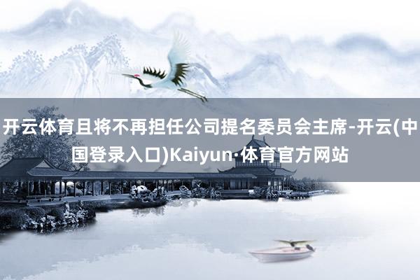 开云体育且将不再担任公司提名委员会主席-开云(中国登录入口)Kaiyun·体育官方网站