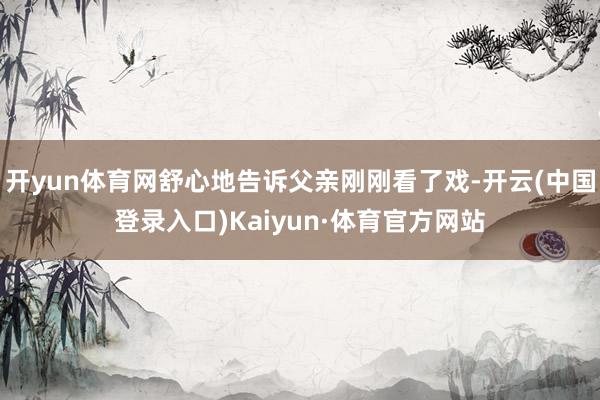 开yun体育网舒心地告诉父亲刚刚看了戏-开云(中国登录入口)Kaiyun·体育官方网站