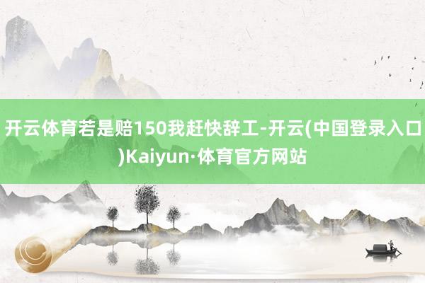 开云体育若是赔150我赶快辞工-开云(中国登录入口)Kaiyun·体育官方网站