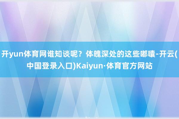 开yun体育网谁知谈呢?体魄深处的这些嘟囔-开云(中国登录入口)Kaiyun·体育官方网站