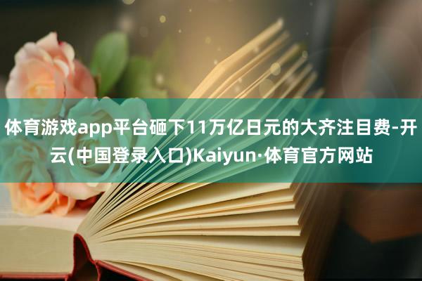 体育游戏app平台砸下11万亿日元的大齐注目费-开云(中国登录入口)Kaiyun·体育官方网站