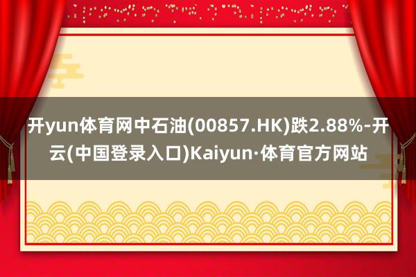 开yun体育网中石油(00857.HK)跌2.88%-开云(中国登录入口)Kaiyun·体育官方网站