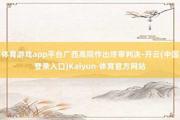 体育游戏app平台广西高院作出终审判决-开云(中国登录入口)Kaiyun·体育官方网站
