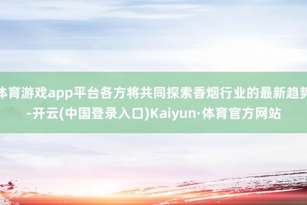 体育游戏app平台各方将共同探索香烟行业的最新趋势-开云(中国登录入口)Kaiyun·体育官方网站