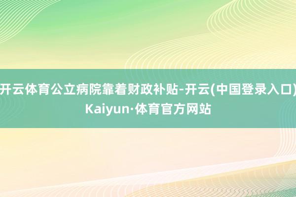 开云体育公立病院靠着财政补贴-开云(中国登录入口)Kaiyun·体育官方网站