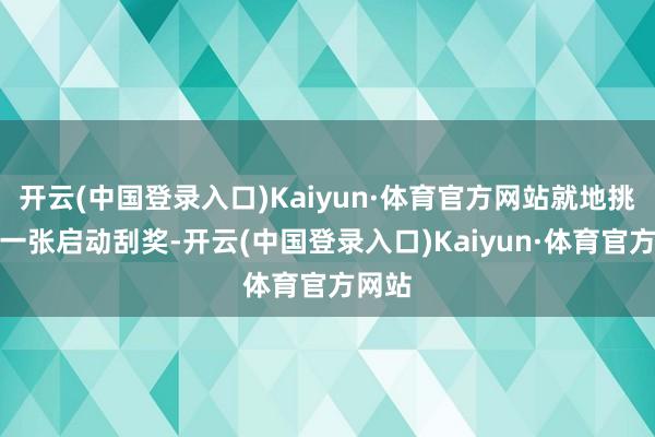 开云(中国登录入口)Kaiyun·体育官方网站就地挑选了一张启动刮奖-开云(中国登录入口)Kaiyun·体育官方网站