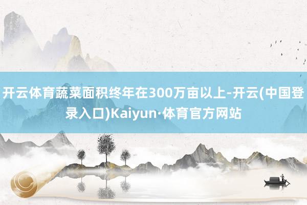 开云体育蔬菜面积终年在300万亩以上-开云(中国登录入口)Kaiyun·体育官方网站