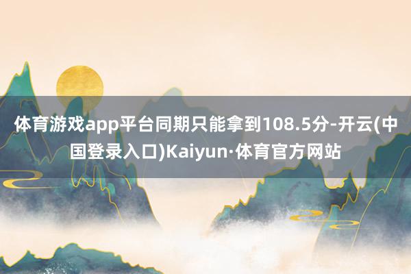 体育游戏app平台同期只能拿到108.5分-开云(中国登录入口)Kaiyun·体育官方网站