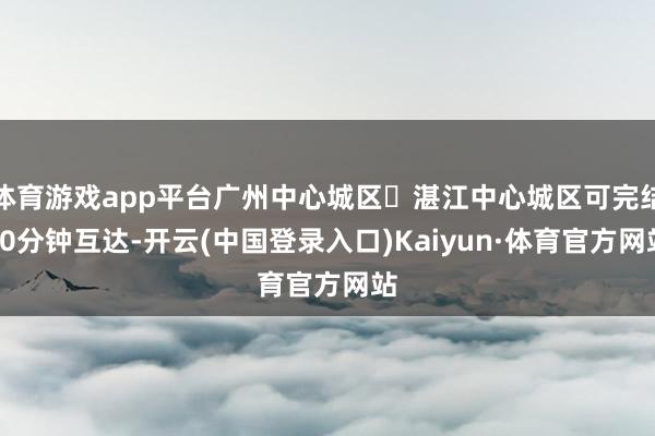 体育游戏app平台广州中心城区⇌湛江中心城区可完结90分钟互达-开云(中国登录入口)Kaiyun·体育官方网站