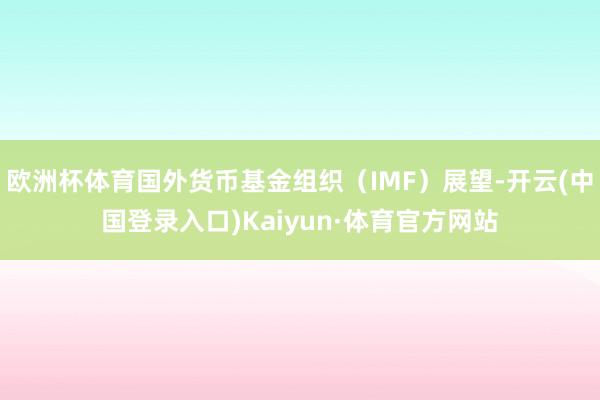 欧洲杯体育国外货币基金组织(IMF)展望-开云(中国登录入口)Kaiyun·体育官方网站