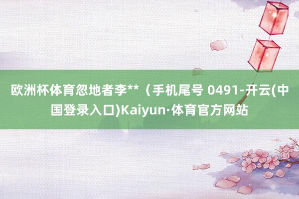 欧洲杯体育忽地者李**（手机尾号 0491-开云(中国登录入口)Kaiyun·体育官方网站