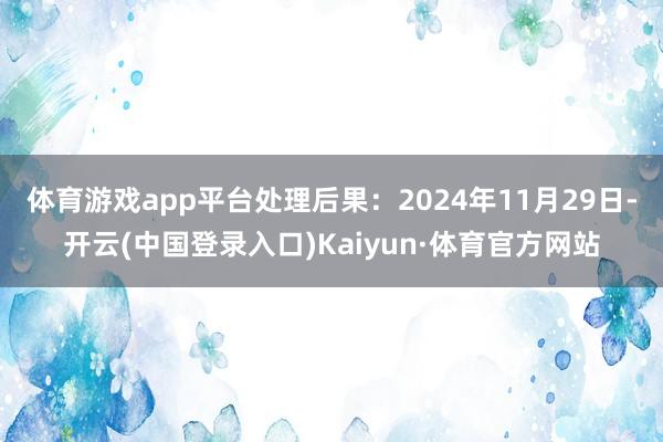 体育游戏app平台处理后果：2024年11月29日-开云(中国登录入口)Kaiyun·体育官方网站
