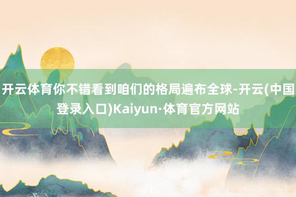 开云体育你不错看到咱们的格局遍布全球-开云(中国登录入口)Kaiyun·体育官方网站