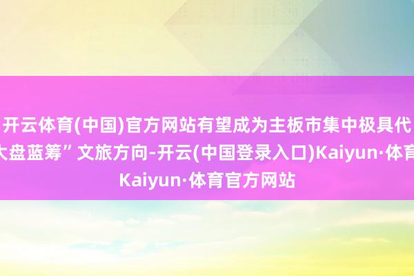 开云体育(中国)官方网站有望成为主板市集中极具代表性的“大盘蓝筹”文旅方向-开云(中国登录入口)Kaiyun·体育官方网站