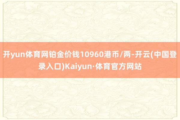 开yun体育网铂金价钱10960港币/两-开云(中国登录入口)Kaiyun·体育官方网站
