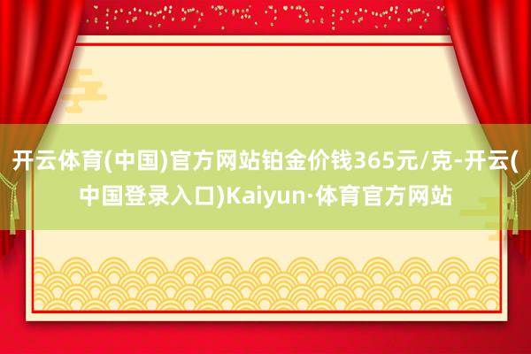 开云体育(中国)官方网站铂金价钱365元/克-开云(中国登录入口)Kaiyun·体育官方网站