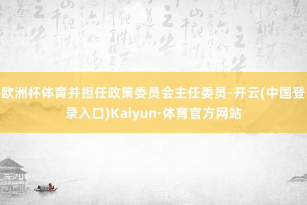 欧洲杯体育并担任政策委员会主任委员-开云(中国登录入口)Kaiyun·体育官方网站