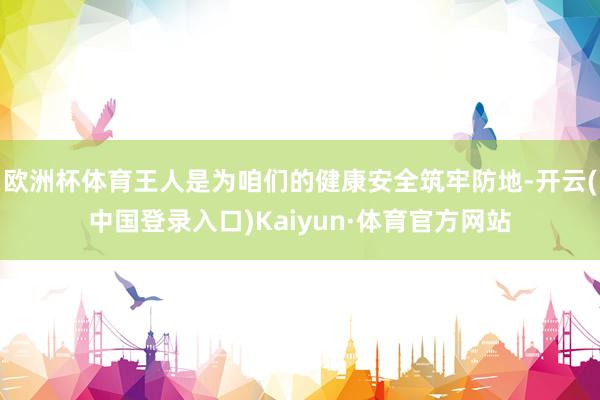 欧洲杯体育王人是为咱们的健康安全筑牢防地-开云(中国登录入口)Kaiyun·体育官方网站