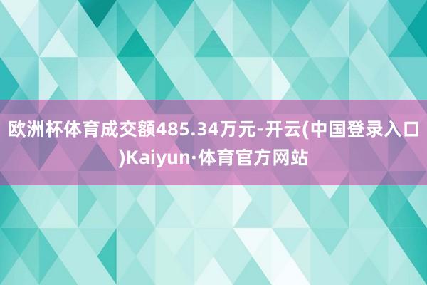 欧洲杯体育成交额485.34万元-开云(中国登录入口)Kaiyun·体育官方网站