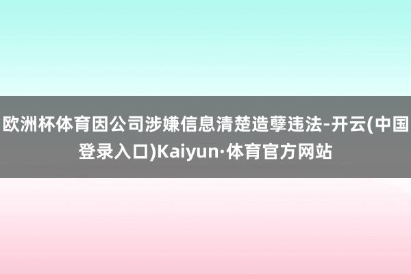 欧洲杯体育因公司涉嫌信息清楚造孽违法-开云(中国登录入口)Kaiyun·体育官方网站