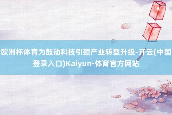 欧洲杯体育为鼓动科技引颈产业转型升级-开云(中国登录入口)Kaiyun·体育官方网站