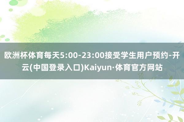 欧洲杯体育每天5:00-23:00接受学生用户预约-开云(中国登录入口)Kaiyun·体育官方网站