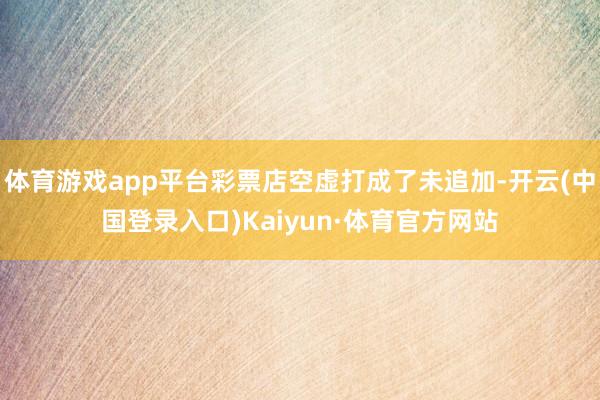 体育游戏app平台彩票店空虚打成了未追加-开云(中国登录入口)Kaiyun·体育官方网站
