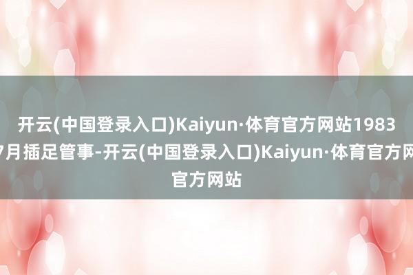 开云(中国登录入口)Kaiyun·体育官方网站1983年7月插足管事-开云(中国登录入口)Kaiyun·体育官方网站