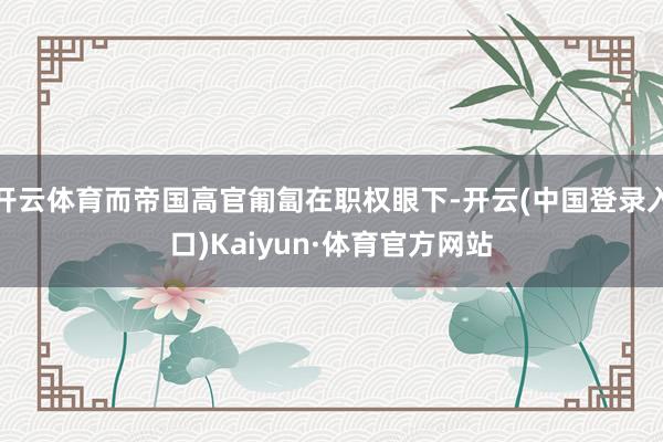 开云体育而帝国高官匍匐在职权眼下-开云(中国登录入口)Kaiyun·体育官方网站