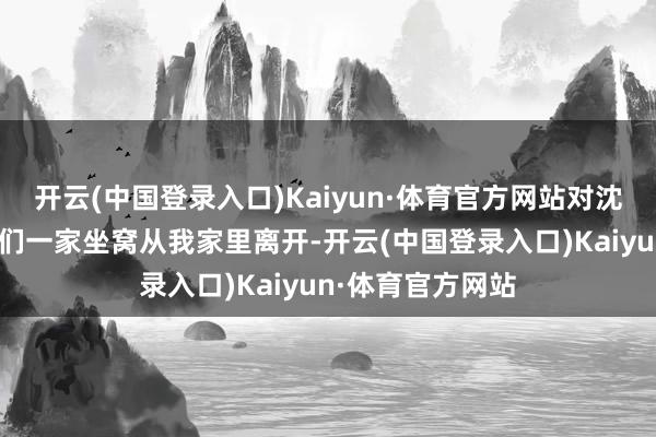 开云(中国登录入口)Kaiyun·体育官方网站对沈柔媚说：“请你们一家坐窝从我家里离开-开云(中国登录入口)Kaiyun·体育官方网站
