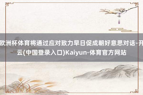 欧洲杯体育将通过应对致力早日促成朝好意思对话-开云(中国登录入口)Kaiyun·体育官方网站