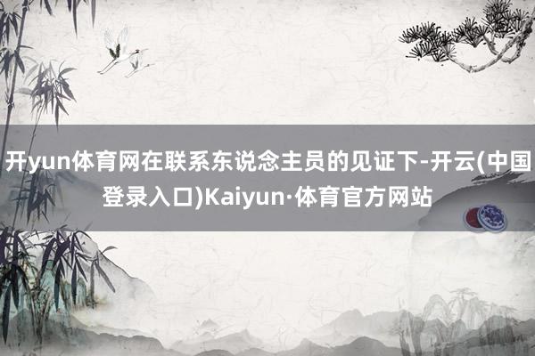 开yun体育网在联系东说念主员的见证下-开云(中国登录入口)Kaiyun·体育官方网站