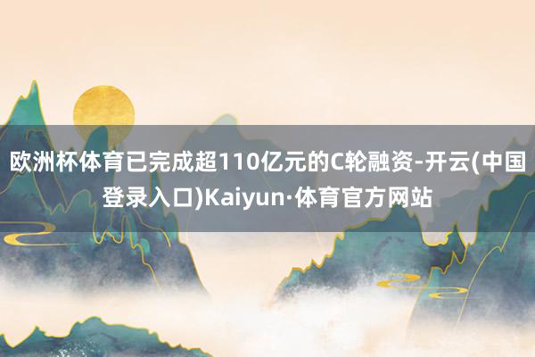 欧洲杯体育已完成超110亿元的C轮融资-开云(中国登录入口)Kaiyun·体育官方网站
