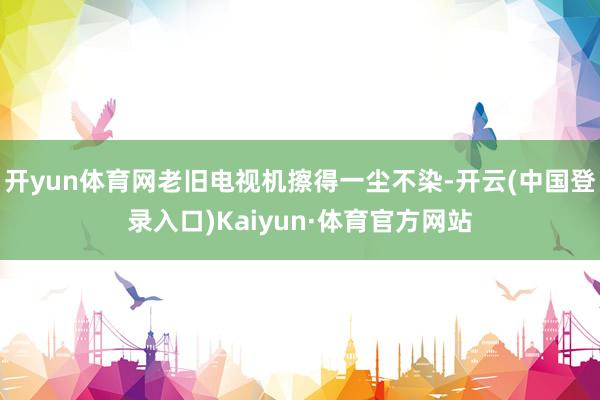 开yun体育网老旧电视机擦得一尘不染-开云(中国登录入口)Kaiyun·体育官方网站