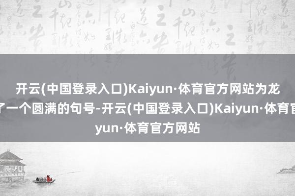 开云(中国登录入口)Kaiyun·体育官方网站为龙年画上了一个圆满的句号-开云(中国登录入口)Kaiyun·体育官方网站
