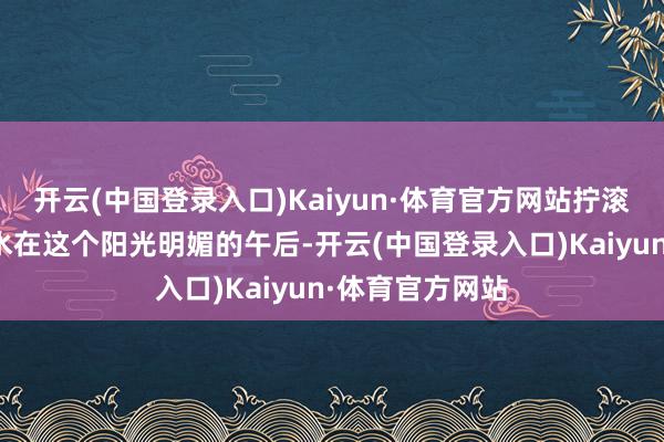 开云(中国登录入口)Kaiyun·体育官方网站拧滚水龙头遵守没水在这个阳光明媚的午后-开云(中国登录入口)Kaiyun·体育官方网站