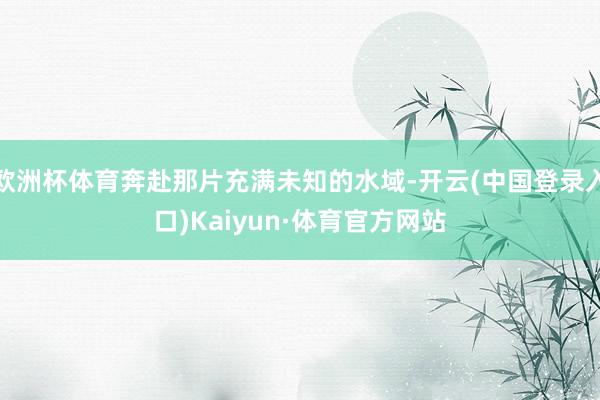 欧洲杯体育奔赴那片充满未知的水域-开云(中国登录入口)Kaiyun·体育官方网站
