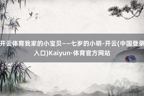 开云体育我家的小宝贝——七岁的小明-开云(中国登录入口)Kaiyun·体育官方网站