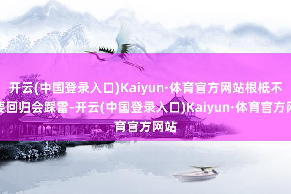 开云(中国登录入口)Kaiyun·体育官方网站根柢不需要回归会踩雷-开云(中国登录入口)Kaiyun·体育官方网站