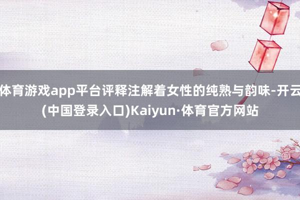 体育游戏app平台评释注解着女性的纯熟与韵味-开云(中国登录入口)Kaiyun·体育官方网站