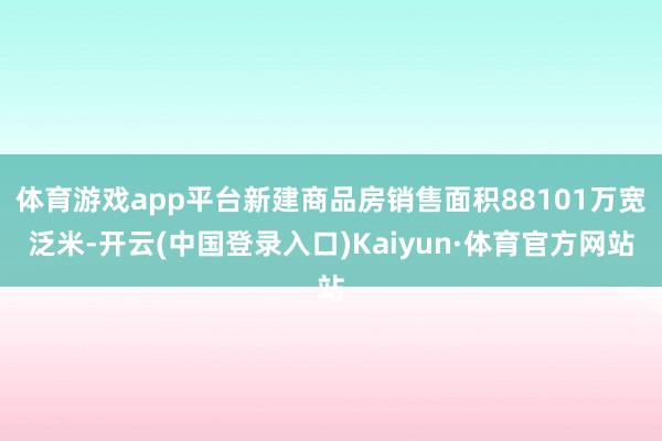 体育游戏app平台新建商品房销售面积88101万宽泛米-开云(中国登录入口)Kaiyun·体育官方网站