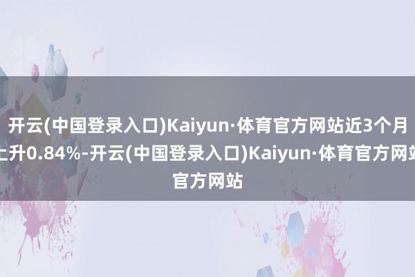 开云(中国登录入口)Kaiyun·体育官方网站近3个月上升0.84%-开云(中国登录入口)Kaiyun·体育官方网站