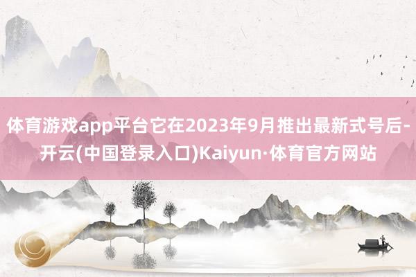 体育游戏app平台它在2023年9月推出最新式号后-开云(中国登录入口)Kaiyun·体育官方网站