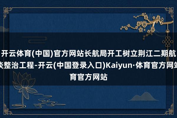 开云体育(中国)官方网站长航局开工树立荆江二期航谈整治工程-开云(中国登录入口)Kaiyun·体育官方网站